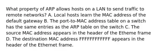 What property of ARP allows hosts on a LAN to send traffic to remote networks? A. Local hosts learn the MAC address of the default gateway B. The port-to-MAC address table on a switch has the same entries as the ARP table on the switch C. The source MAC address appears in the header of the Etheme frame D. The destination MAC address FFFFFFFFFFFF appears in the header of the Ethernet frame.