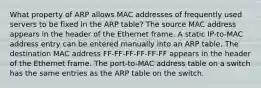 What property of ARP allows MAC addresses of frequently used servers to be fixed in the ARP table? The source MAC address appears in the header of the Ethernet frame. A static IP-to-MAC address entry can be entered manually into an ARP table. The destination MAC address FF-FF-FF-FF-FF-FF appears in the header of the Ethernet frame. The port-to-MAC address table on a switch has the same entries as the ARP table on the switch.