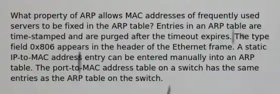 What property of ARP allows MAC addresses of frequently used servers to be fixed in the ARP table? Entries in an ARP table are time-stamped and are purged after the timeout expires. The type field 0x806 appears in the header of the Ethernet frame. A static IP-to-MAC address entry can be entered manually into an ARP table. The port-to-MAC address table on a switch has the same entries as the ARP table on the switch.