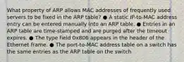 What property of ARP allows MAC addresses of frequently used servers to be fixed in the ARP table? ● A static IP-to-MAC address entry can be entered manually into an ARP table. ● Entries in an ARP table are time-stamped and are purged after the timeout expires. ● The type field 0x806 appears in the header of the Ethernet frame. ● The port-to-MAC address table on a switch has the same entries as the ARP table on the switch