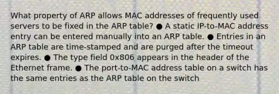 What property of ARP allows MAC addresses of frequently used servers to be fixed in the ARP table? ● A static IP-to-MAC address entry can be entered manually into an ARP table. ● Entries in an ARP table are time-stamped and are purged after the timeout expires. ● The type field 0x806 appears in the header of the Ethernet frame. ● The port-to-MAC address table on a switch has the same entries as the ARP table on the switch