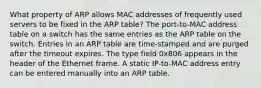 What property of ARP allows MAC addresses of frequently used servers to be fixed in the ARP table? The port-to-MAC address table on a switch has the same entries as the ARP table on the switch. Entries in an ARP table are time-stamped and are purged after the timeout expires. The type field 0x806 appears in the header of the Ethernet frame. A static IP-to-MAC address entry can be entered manually into an ARP table.