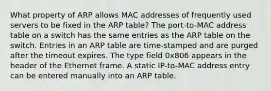 What property of ARP allows MAC addresses of frequently used servers to be fixed in the ARP table? The port-to-MAC address table on a switch has the same entries as the ARP table on the switch. Entries in an ARP table are time-stamped and are purged after the timeout expires. The type field 0x806 appears in the header of the Ethernet frame. A static IP-to-MAC address entry can be entered manually into an ARP table.