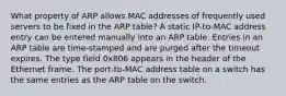 What property of ARP allows MAC addresses of frequently used servers to be fixed in the ARP table? A static IP-to-MAC address entry can be entered manually into an ARP table. Entries in an ARP table are time-stamped and are purged after the timeout expires. The type field 0x806 appears in the header of the Ethernet frame. The port-to-MAC address table on a switch has the same entries as the ARP table on the switch.