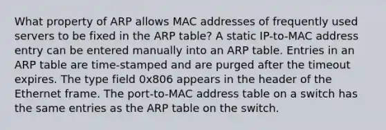 What property of ARP allows MAC addresses of frequently used servers to be fixed in the ARP table? A static IP-to-MAC address entry can be entered manually into an ARP table. Entries in an ARP table are time-stamped and are purged after the timeout expires. The type field 0x806 appears in the header of the Ethernet frame. The port-to-MAC address table on a switch has the same entries as the ARP table on the switch.