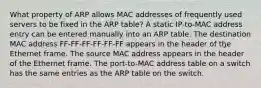 What property of ARP allows MAC addresses of frequently used servers to be fixed in the ARP table? A static IP-to-MAC address entry can be entered manually into an ARP table. The destination MAC address FF-FF-FF-FF-FF-FF appears in the header of the Ethernet frame. The source MAC address appears in the header of the Ethernet frame. The port-to-MAC address table on a switch has the same entries as the ARP table on the switch.