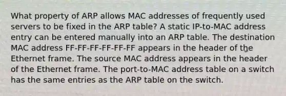 What property of ARP allows MAC addresses of frequently used servers to be fixed in the ARP table? A static IP-to-MAC address entry can be entered manually into an ARP table. The destination MAC address FF-FF-FF-FF-FF-FF appears in the header of the Ethernet frame. The source MAC address appears in the header of the Ethernet frame. The port-to-MAC address table on a switch has the same entries as the ARP table on the switch.