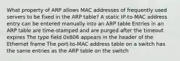 What property of ARP allows MAC addresses of frequently used servers to be fixed in the ARP table? A static IP-to-MAC address entry can be entered manually into an ARP table Entries in an ARP table are time-stamped and are purged after the timeout expires The type field 0x806 appears in the header of the Ethernet frame The port-to-MAC address table on a switch has the same entries as the ARP table on the switch