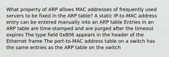 What property of ARP allows MAC addresses of frequently used servers to be fixed in the ARP table? A static IP-to-MAC address entry can be entered manually into an ARP table Entries in an ARP table are time-stamped and are purged after the timeout expires The type field 0x806 appears in the header of the Ethernet frame The port-to-MAC address table on a switch has the same entries as the ARP table on the switch