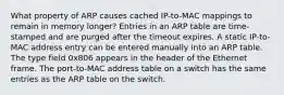 What property of ARP causes cached IP-to-MAC mappings to remain in memory longer? Entries in an ARP table are time-stamped and are purged after the timeout expires. A static IP-to-MAC address entry can be entered manually into an ARP table. The type field 0x806 appears in the header of the Ethernet frame. The port-to-MAC address table on a switch has the same entries as the ARP table on the switch.