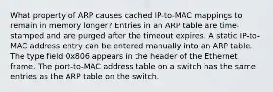 What property of ARP causes cached IP-to-MAC mappings to remain in memory longer? Entries in an ARP table are time-stamped and are purged after the timeout expires. A static IP-to-MAC address entry can be entered manually into an ARP table. The type field 0x806 appears in the header of the Ethernet frame. The port-to-MAC address table on a switch has the same entries as the ARP table on the switch.