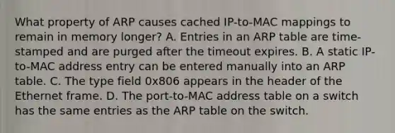 What property of ARP causes cached IP-to-MAC mappings to remain in memory longer? A. Entries in an ARP table are time-stamped and are purged after the timeout expires. B. A static IP-to-MAC address entry can be entered manually into an ARP table. C. The type field 0x806 appears in the header of the Ethernet frame. D. The port-to-MAC address table on a switch has the same entries as the ARP table on the switch.