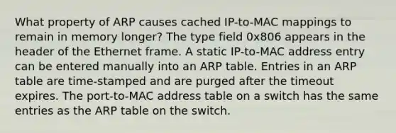 What property of ARP causes cached IP-to-MAC mappings to remain in memory longer? The type field 0x806 appears in the header of the Ethernet frame. A static IP-to-MAC address entry can be entered manually into an ARP table. Entries in an ARP table are time-stamped and are purged after the timeout expires. The port-to-MAC address table on a switch has the same entries as the ARP table on the switch.