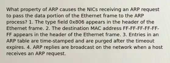 What property of ARP causes the NICs receiving an ARP request to pass the data portion of the Ethernet frame to the ARP process? 1. The type field 0x806 appears in the header of the Ethernet frame. 2. The destination MAC address FF-FF-FF-FF-FF-FF appears in the header of the Ethernet frame. 3. Entries in an ARP table are time-stamped and are purged after the timeout expires. 4. ARP replies are broadcast on the network when a host receives an ARP request.