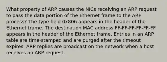 What property of ARP causes the NICs receiving an ARP request to pass the data portion of the Ethernet frame to the ARP process? The type field 0x806 appears in the header of the Ethernet frame. The destination MAC address FF-FF-FF-FF-FF-FF appears in the header of the Ethernet frame. Entries in an ARP table are time-stamped and are purged after the timeout expires. ARP replies are broadcast on the network when a host receives an ARP request.