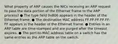 What property of ARP causes the NICs receiving an ARP request to pass the data portion of the Ethernet frame to the ARP process? ● The type field 0x806 appears in the header of the Ethernet frame. ● The destination MAC address FF-FF-FF-FF-FF-FF appears in the header of the Ethernet frame. ● Entries in an ARP table are time-stamped and are purged after the timeout expires. ● The port-to-MAC address table on a switch has the same entries as the ARP table on the switch.