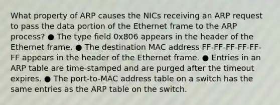 What property of ARP causes the NICs receiving an ARP request to pass the data portion of the Ethernet frame to the ARP process? ● The type field 0x806 appears in the header of the Ethernet frame. ● The destination MAC address FF-FF-FF-FF-FF-FF appears in the header of the Ethernet frame. ● Entries in an ARP table are time-stamped and are purged after the timeout expires. ● The port-to-MAC address table on a switch has the same entries as the ARP table on the switch.