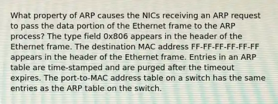 What property of ARP causes the NICs receiving an ARP request to pass the data portion of the Ethernet frame to the ARP process? The type field 0x806 appears in the header of the Ethernet frame. The destination MAC address FF-FF-FF-FF-FF-FF appears in the header of the Ethernet frame. Entries in an ARP table are time-stamped and are purged after the timeout expires. The port-to-MAC address table on a switch has the same entries as the ARP table on the switch.