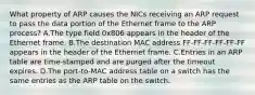 What property of ARP causes the NICs receiving an ARP request to pass the data portion of the Ethernet frame to the ARP process? A.The type field 0x806 appears in the header of the Ethernet frame. B.The destination MAC address FF-FF-FF-FF-FF-FF appears in the header of the Ethernet frame. C.Entries in an ARP table are time-stamped and are purged after the timeout expires. D.The port-to-MAC address table on a switch has the same entries as the ARP table on the switch.