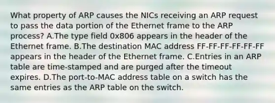 What property of ARP causes the NICs receiving an ARP request to pass the data portion of the Ethernet frame to the ARP process? A.The type field 0x806 appears in the header of the Ethernet frame. B.The destination MAC address FF-FF-FF-FF-FF-FF appears in the header of the Ethernet frame. C.Entries in an ARP table are time-stamped and are purged after the timeout expires. D.The port-to-MAC address table on a switch has the same entries as the ARP table on the switch.