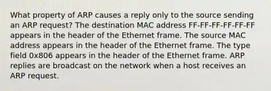 What property of ARP causes a reply only to the source sending an ARP request? The destination MAC address FF-FF-FF-FF-FF-FF appears in the header of the Ethernet frame. The source MAC address appears in the header of the Ethernet frame. The type field 0x806 appears in the header of the Ethernet frame. ARP replies are broadcast on the network when a host receives an ARP request.