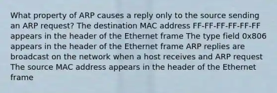 What property of ARP causes a reply only to the source sending an ARP request? The destination MAC address FF-FF-FF-FF-FF-FF appears in the header of the Ethernet frame The type field 0x806 appears in the header of the Ethernet frame ARP replies are broadcast on the network when a host receives and ARP request The source MAC address appears in the header of the Ethernet frame