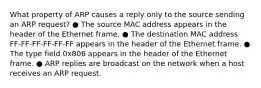 What property of ARP causes a reply only to the source sending an ARP request? ● The source MAC address appears in the header of the Ethernet frame. ● The destination MAC address FF-FF-FF-FF-FF-FF appears in the header of the Ethernet frame. ● The type field 0x806 appears in the header of the Ethernet frame. ● ARP replies are broadcast on the network when a host receives an ARP request.