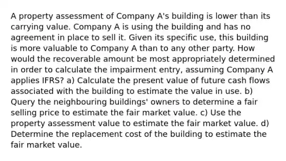 A property assessment of Company A's building is lower than its carrying value. Company A is using the building and has no agreement in place to sell it. Given its specific use, this building is more valuable to Company A than to any other party. How would the recoverable amount be most appropriately determined in order to calculate the impairment entry, assuming Company A applies IFRS? a) Calculate the present value of future cash flows associated with the building to estimate the value in use. b) Query the neighbouring buildings' owners to determine a fair selling price to estimate the fair market value. c) Use the property assessment value to estimate the fair market value. d) Determine the replacement cost of the building to estimate the fair market value.