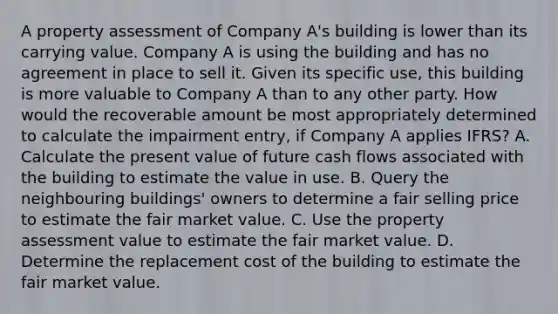 A property assessment of Company A's building is lower than its carrying value. Company A is using the building and has no agreement in place to sell it. Given its specific use, this building is more valuable to Company A than to any other party. How would the recoverable amount be most appropriately determined to calculate the impairment entry, if Company A applies IFRS? A. Calculate the present value of future cash flows associated with the building to estimate the value in use. B. Query the neighbouring buildings' owners to determine a fair selling price to estimate the fair market value. C. Use the property assessment value to estimate the fair market value. D. Determine the replacement cost of the building to estimate the fair market value.