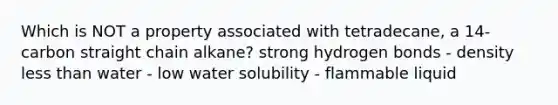 Which is NOT a property associated with tetradecane, a 14-carbon straight chain alkane? strong hydrogen bonds - density less than water - low water solubility - flammable liquid