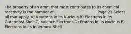 The property of an atom that most contributes to its chemical reactivity is the number of ______________________. Page 21 Select all that apply. A) Neutrons in its Nucleus B) Electrons in its Outermost Shell C) Valence Electrons D) Protons in its Nucleus E) Electrons in its Innermost Shell