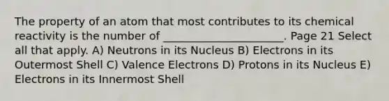 The property of an atom that most contributes to its chemical reactivity is the number of ______________________. Page 21 Select all that apply. A) Neutrons in its Nucleus B) Electrons in its Outermost Shell C) Valence Electrons D) Protons in its Nucleus E) Electrons in its Innermost Shell