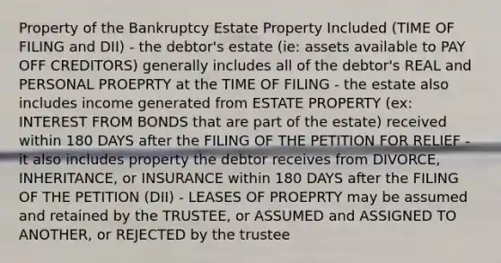 Property of the Bankruptcy Estate Property Included (TIME OF FILING and DII) - the debtor's estate (ie: assets available to PAY OFF CREDITORS) generally includes all of the debtor's REAL and PERSONAL PROEPRTY at the TIME OF FILING - the estate also includes income generated from ESTATE PROPERTY (ex: INTEREST FROM BONDS that are part of the estate) received within 180 DAYS after the FILING OF THE PETITION FOR RELIEF - it also includes property the debtor receives from DIVORCE, INHERITANCE, or INSURANCE within 180 DAYS after the FILING OF THE PETITION (DII) - LEASES OF PROEPRTY may be assumed and retained by the TRUSTEE, or ASSUMED and ASSIGNED TO ANOTHER, or REJECTED by the trustee