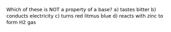 Which of these is NOT a property of a base? a) tastes bitter b) conducts electricity c) turns red litmus blue d) reacts with zinc to form H2 gas