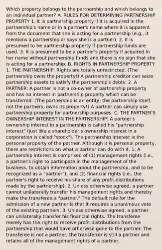 Which property belongs to the partnership and which belongs to an individual partner? A. RULES FOR DETERMINING PARTNERSHIP PROPERTY 1. It is partnership property if it is acquired in the partnership's name or in a partner's name where it is apparent from the document that she is acting for a partnership (e.g., it mentions a partnership or says she is a partner). 2. It is presumed to be partnership property if partnership funds are used. 3. It is presumed to be a partner's property if acquired in her name without partnership funds and there is no sign that she is acting for a partnership. B. RIGHTS IN PARTNERSHIP PROPERTY 1. THE PARTNERSHIP: Rights are totally unrestricted. (The partnership owns the property!) A partnership creditor can seize partnership assets to satisfy the partnership's debts. 2. A PARTNER: A partner is not a co-owner of partnership property and has no interest in partnership property which can be transferred. (The partnership is an entity; the partnership itself, not the partners, owns its property!) A partner can simply use partnership property for partnership purposes. C. THE PARTNER'S OWNERSHIP INTEREST IN THE PARTNERSHIP: A partner's ownership interest in a partnership is called his "partnership interest" (just like a shareholder's ownership interest in a corporation is called "stock"). The partnership interest is the personal property of the partner. Although it is personal property, there are restrictions on what a partner can do with it. 1. A partnership interest is comprised of (1) management rights (i.e., a partner's right to participate in the management of the business, to obtain information about the partnership, and to be recognized as a "partner"); and (2) financial rights (i.e., the partner's right to receive his share of any profit distributions made by the partnership). 2. Unless otherwise agreed, a partner cannot unilaterally transfer his management rights and thereby make the transferee a "partner." The default rule for the admission of a new partner is that it requires a unanimous vote of the existing partners. 3. Unless otherwise agreed, a partner can unilaterally transfer his financial rights. The transferee merely has the right to receive profit distributions from the partnership that would have otherwise gone to the partner. The transferee is not a partner; the transferror is still a partner and retains all of the management rights of a partner.