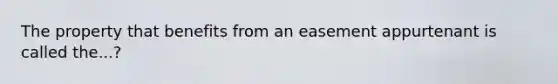 The property that benefits from an easement appurtenant is called the...?