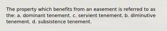 The property which benefits from an easement is referred to as the: a. dominant tenement. c. servient tenement. b. diminutive tenement. d. subsistence tenement.