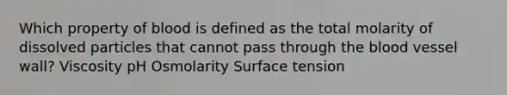 Which property of blood is defined as the total molarity of dissolved particles that cannot pass through the blood vessel wall? Viscosity pH Osmolarity Surface tension