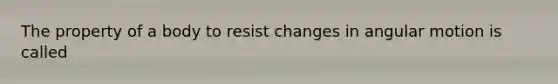 The property of a body to resist changes in angular motion is called