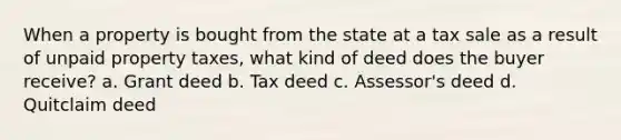 When a property is bought from the state at a tax sale as a result of unpaid property taxes, what kind of deed does the buyer receive? a. Grant deed b. Tax deed c. Assessor's deed d. Quitclaim deed