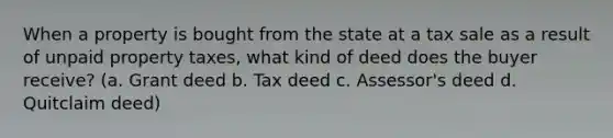 When a property is bought from the state at a tax sale as a result of unpaid property taxes, what kind of deed does the buyer receive? (a. Grant deed b. Tax deed c. Assessor's deed d. Quitclaim deed)