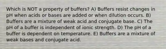 Which is NOT a property of buffers? A) Buffers resist changes in pH when acids or bases are added or when dilution occurs. B) Buffers are a mixture of weak acid and conjugate base. C) The pH of a buffer is independent of ionic strength. D) The pH of a buffer is dependent on temperature. E) Buffers are a mixture of weak bases and conjugate acid.