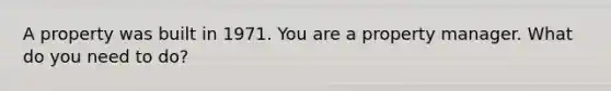 A property was built in 1971. You are a property manager. What do you need to do?