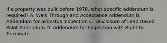 If a property was built before 1978, what specific addendum is required? A. Walk Through and Acceptance Addendum B. Addendum for asbestos inspection C. Disclosure of Lead-Based Paint Addendum D. Addendum for Inspection with Right to Terminate