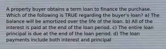 A property buyer obtains a term loan to finance the purchase. Which of the following is TRUE regarding the buyer's loan? a) The balance will be amortized over the life of the loan. b) All of the interest is paid at the end of the loan period. c) The entire loan principal is due at the end of the loan period. d) The loan payments include both interest and principal