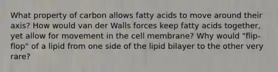 What property of carbon allows fatty acids to move around their axis? How would van der Walls forces keep fatty acids together, yet allow for movement in the cell membrane? Why would "flip-flop" of a lipid from one side of the lipid bilayer to the other very rare?