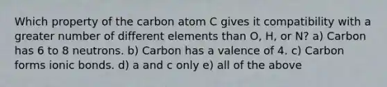 Which property of the carbon atom C gives it compatibility with a greater number of different elements than O, H, or N? a) Carbon has 6 to 8 neutrons. b) Carbon has a valence of 4. c) Carbon forms ionic bonds. d) a and c only e) all of the above