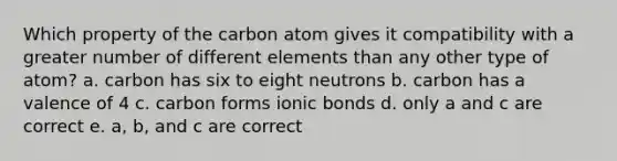 Which property of the carbon atom gives it compatibility with a greater number of different elements than any other type of atom? a. carbon has six to eight neutrons b. carbon has a valence of 4 c. carbon forms ionic bonds d. only a and c are correct e. a, b, and c are correct