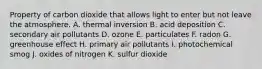 Property of carbon dioxide that allows light to enter but not leave the atmosphere. A. thermal inversion B. acid deposition C. secondary air pollutants D. ozone E. particulates F. radon G. greenhouse effect H. primary air pollutants I. photochemical smog J. oxides of nitrogen K. sulfur dioxide