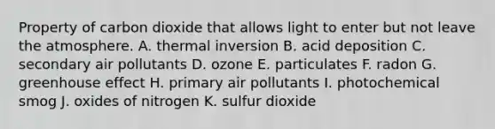 Property of carbon dioxide that allows light to enter but not leave the atmosphere. A. thermal inversion B. acid deposition C. secondary air pollutants D. ozone E. particulates F. radon G. <a href='https://www.questionai.com/knowledge/kSLZFxwGpF-greenhouse-effect' class='anchor-knowledge'>greenhouse effect</a> H. primary air pollutants I. photochemical smog J. oxides of nitrogen K. sulfur dioxide